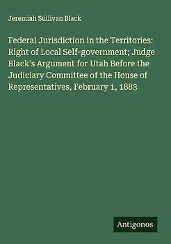 Federal Jurisdiction in the Territories: Right of Local Self-government; Judge Black's Argument for Utah Before the Judiciary Committee of the House of Representatives, February 1, 1883