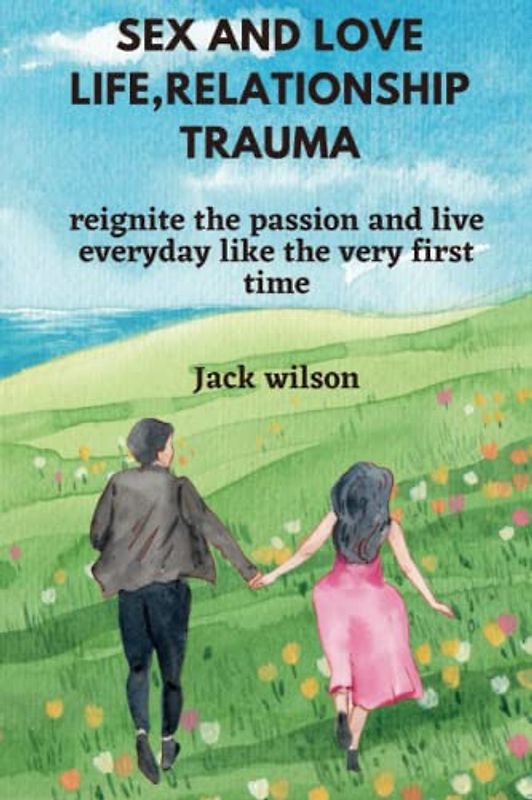SEX AND LOVE LIFE, RELATIONSHIP TRAUMA: reignite the passion and live everyday like the very first time