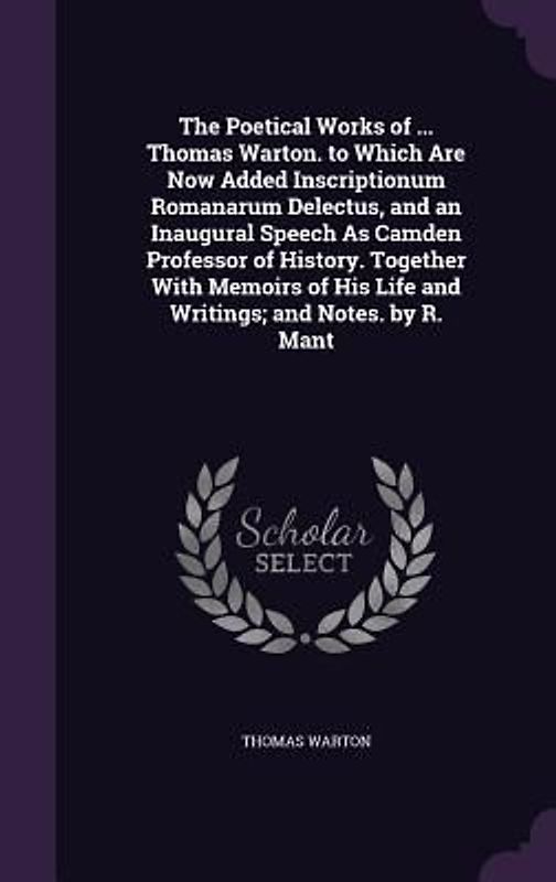 The Poetical Works of ... Thomas Warton. to Which Are Now Added Inscriptionum Romanarum Delectus, and an Inaugural Speech As Camden Professor of History. Together With Memoirs of His Life and Writings; and Notes. by R. Mant