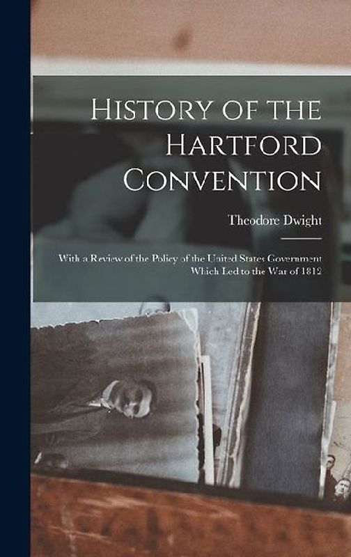History of the Hartford Convention: With a Review of the Policy of the United States Government Which Led to the War of 1812