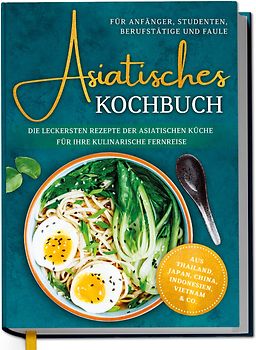 Asiatisches Kochbuch für Anfänger, Studenten, Berufstätige & Faule: Die leckersten Rezepte der asiatischen Küche für Ihre kulinarische Fernreise -aus Thailand, Japan, China, Indonesien, Vietnam & Co.