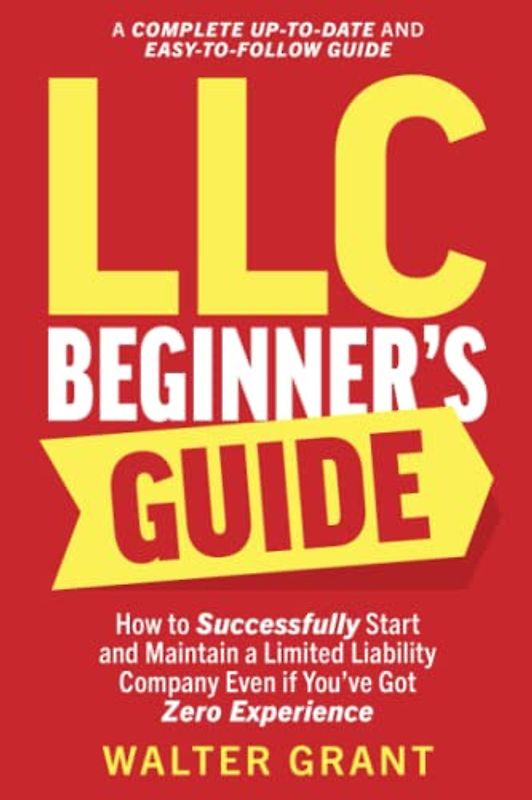 LLC Beginner’s Guide: How to Successfully Start and Maintain a Limited Liability Company Even if You’ve Got Zero Experience (A Complete Up-to-Date & Easy-to-Follow Guide)