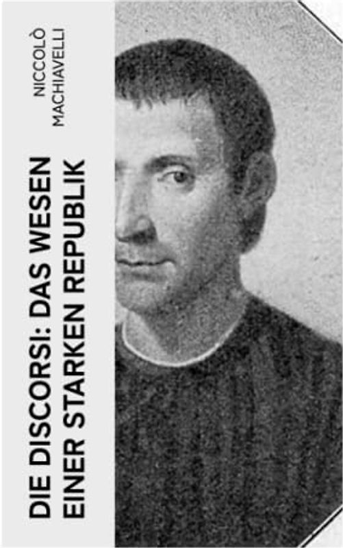 Die Discorsi: Das Wesen einer starken Republik: Gedanken zur Politik, zum Krieg und zur politischen Führung (Politische Betrachtungen über die alte und die italienische Geschichte)