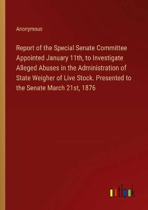 Report of the Special Senate Committee Appointed January 11th, to Investigate Alleged Abuses in the Administration of State Weigher of Live Stock. Presented to the Senate March 21st, 1876