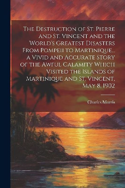 The Destruction of St. Pierre and St. Vincent and the World's Greatest Disasters From Pompeii to Martinique... a Vivid and Accurate Story of the Awful