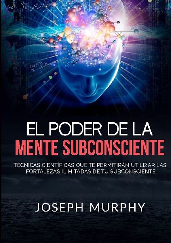 El Poder De La Mente Subconsciente - Técnicas científicas que te permitirán utilizar las fortalezas ilimitadas de tu subconsciente