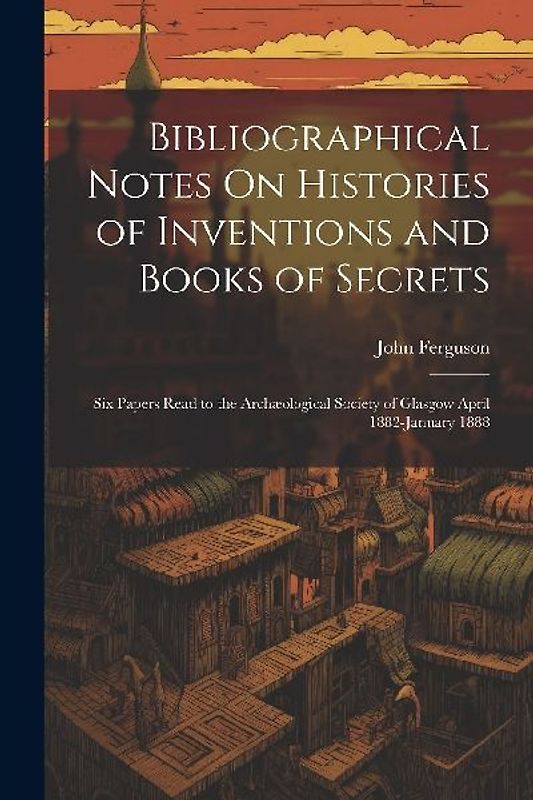 Bibliographical Notes On Histories of Inventions and Books of Secrets: Six Papers Read to the Archæological Society of Glasgow April 1882-January 1888