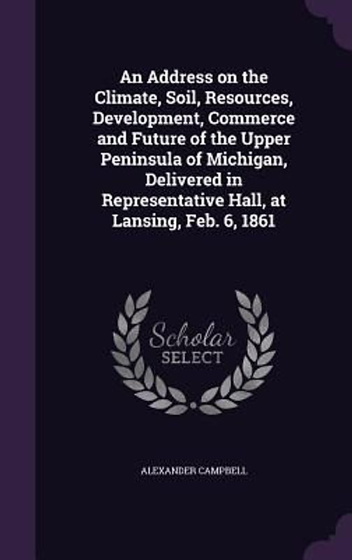 An Address on the Climate, Soil, Resources, Development, Commerce and Future of the Upper Peninsula of Michigan, Delivered in Representative Hall, at Lansing, Feb. 6, 1861