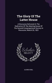 The Glory Of The Latter House: A Discourse Delivered At The Dedication Of The Meeting-house Of The Second Congregational Society In Worcester, March