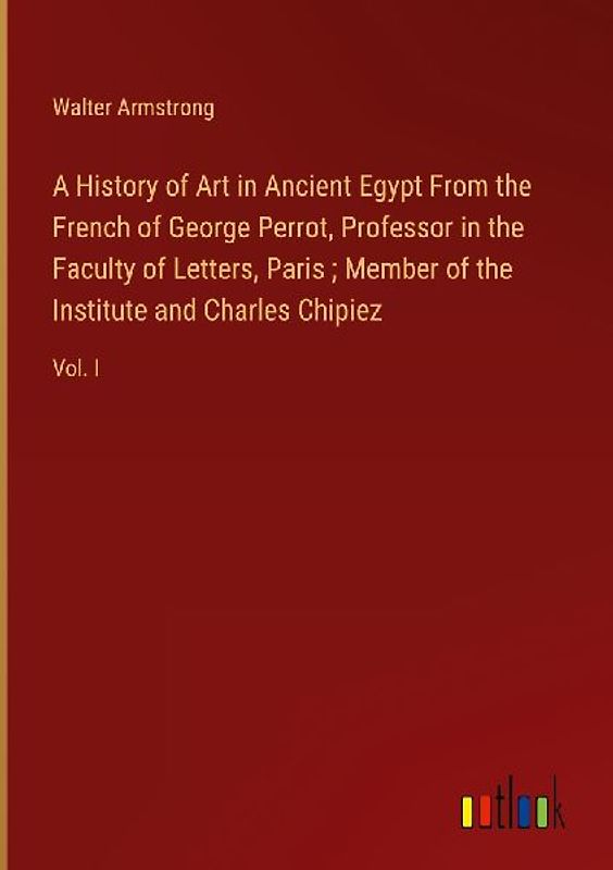 A History of Art in Ancient Egypt From the French of George Perrot, Professor in the Faculty of Letters, Paris ; Member of the Institute and Charles Chipiez