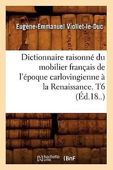 Dictionnaire Raisonné Du Mobilier Français de l'Époque Carlovingienne À La Renaissance. T6 (Éd.18..)
