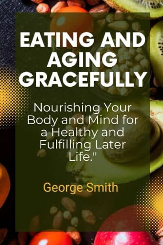 Eating And Aging Gracefully: Nourishing your body and mind for a healthy and fulfilling Later life.