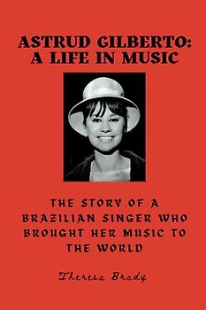 Astrud Gilberto: A Life in Music: The Story Of A Brazilian Singer Who Brought Her Music To The World