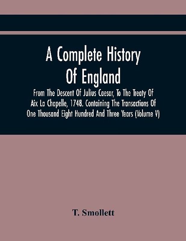 A Complete History Of England, From The Descent Of Julius Caesar, To The Treaty Of Aix La Chapelle, 1748. Containing The Transactions Of One Thousand Eight Hundred And Three Years (Volume V)