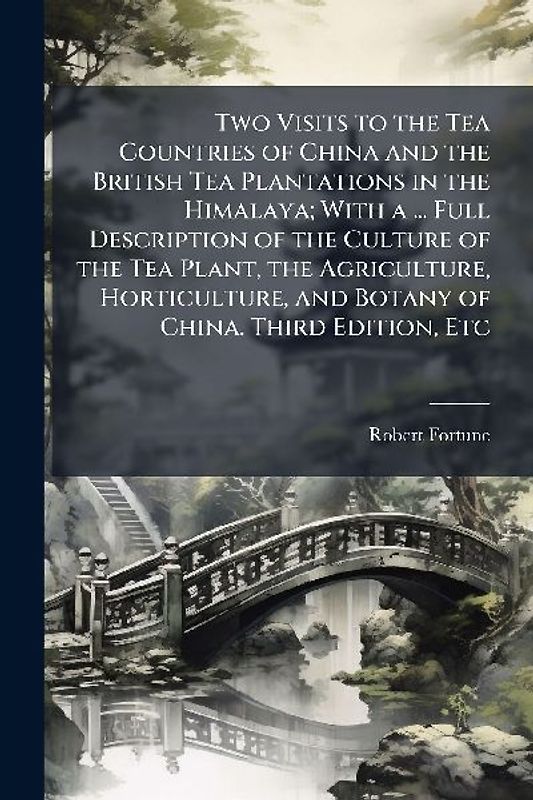Two Visits to the Tea Countries of China and the British Tea Plantations in the Himalaya; With a ... Full Description of the Culture of the Tea Plant, the Agriculture, Horticulture, and Botany of China. Third Edition, Etc