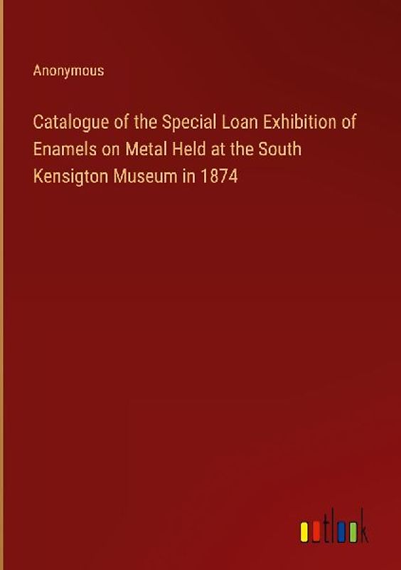 Catalogue of the Special Loan Exhibition of Enamels on Metal Held at the South Kensigton Museum in 1874
