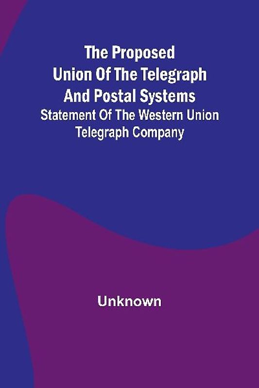 The proposed union of the telegraph and postal systems; Statement of the Western Union Telegraph Company