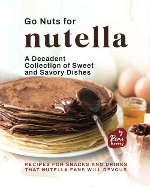 Go Nuts for Nutella - A Decadent Collection of Sweet and Savory Dishes: Recipes for Snacks and Drinks that Nutella Fans Will Devour