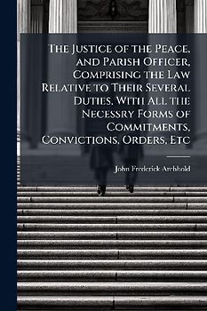The Justice of the Peace, and Parish Officer, Comprising the Law Relative to Their Several Duties, With All the Necessry Forms of Commitments, Convictions, Orders, Etc