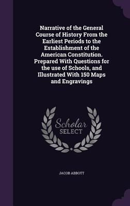 Narrative of the General Course of History From the Earliest Periods to the Establishment of the American Constitution. Prepared With Questions for the use of Schools, and Illustrated With 150 Maps and Engravings