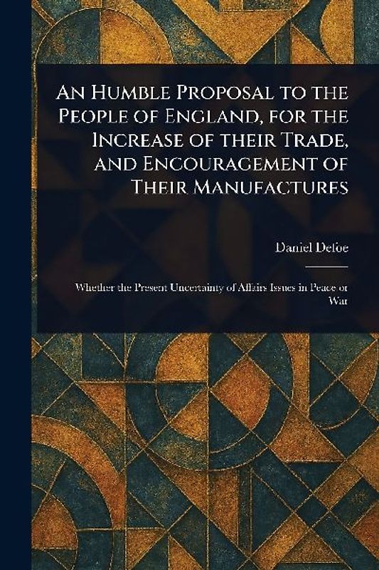 An Humble Proposal to the People of England, for the Increase of Their Trade, and Encouragement of Their Manufactures