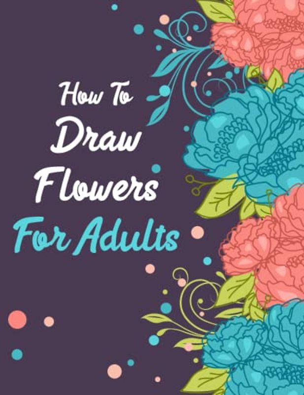 How to draw flowers for Adults: Art of Floral Illustration: A Step-by-Step Guide for Adult Artists