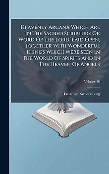 Heavenly Arcana Which Are In The Sacred Scripture Or Word Of The Lord, Laid Open, Together With Wonderful Things Which Were Seen In The World Of Spirits And In The Heaven Of Angels