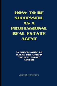 How to be successful as a professional real estate agent: An insider's guide to selling like a pro in the real estate sector