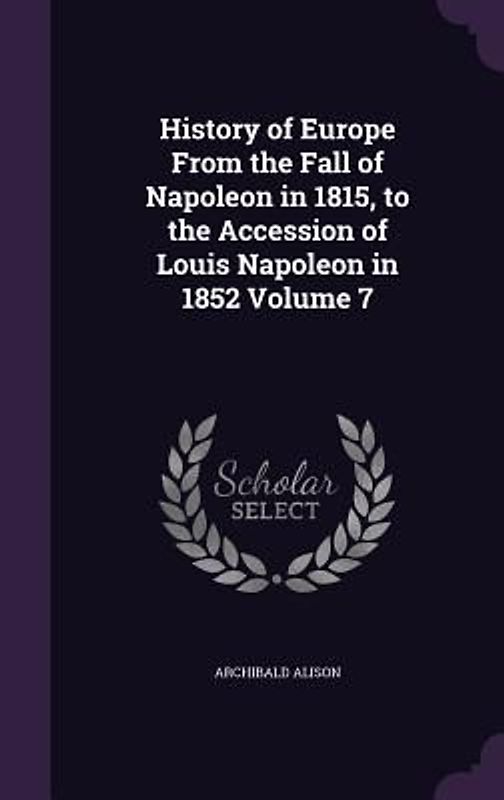 History of Europe From the Fall of Napoleon in 1815, to the Accession of Louis Napoleon in 1852 Volume 7