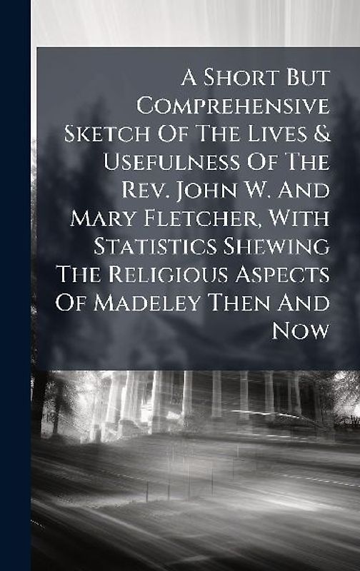 A Short But Comprehensive Sketch Of The Lives & Usefulness Of The Rev. John W. And Mary Fletcher, With Statistics Shewing The Religious Aspects Of Madeley Then And Now