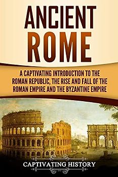 Ancient Rome: A Captivating Introduction to the Roman Republic, The Rise and Fall of the Roman Empire, and The Byzantine Empire (The Ancient Romans)