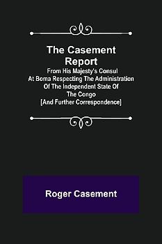 The Casement Report; from His Majesty's Consul at Boma Respecting the Administration of the Independent State of the Congo [and Further Correspondence]