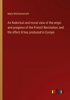 An historical and moral view of the origin and progress of the French Revolution; and the effect it has produced in Europe