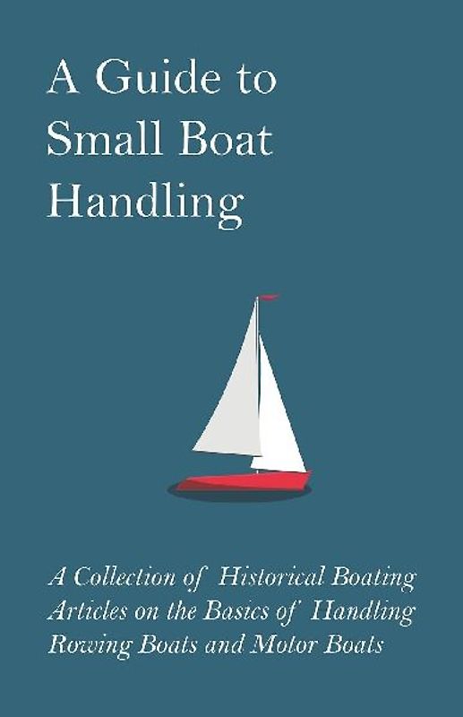 A Guide to Small Boat Handling - A Collection of Historical Boating Articles on the Basics of Handling Rowing Boats and Motor Boats
