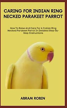 CARING FOR INDIAN RING NECKED PARAKEET PARROT: How To Raise And Care For A Indian Ring Necked Parakeet Parrot In Detailed Step-By-Step Instructions