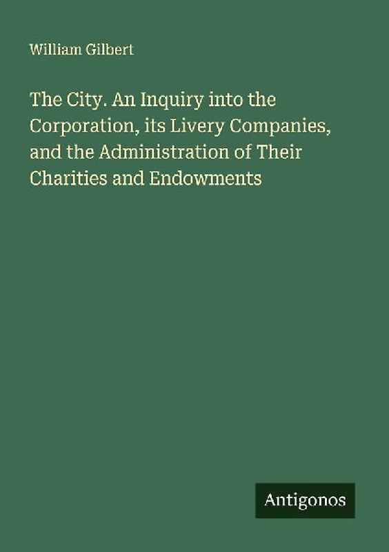 The City. An Inquiry into the Corporation, its Livery Companies, and the Administration of Their Charities and Endowments