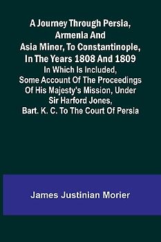 A Journey Through Persia, Armenia, And Asia Minor, To Constantinople, In The Years 1808 And 1809; In Which Is Included, Some Account Of The Proceedings Of His Majesty's Mission, Under Sir Harford Jones, Bart. K. C. To The Court Of Persia