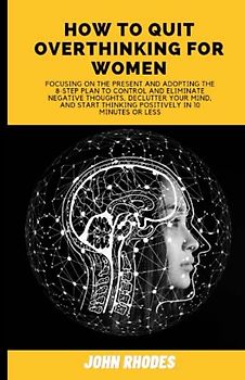 HOW TO QUIT OVERTHINKING FOR WOMEN: Focusing on the present and adopting The 8-Step Plan to Control and Eliminate Negative Thoughts, Declutter Your Mind, and Start Thinking Positively in 10 Minutes