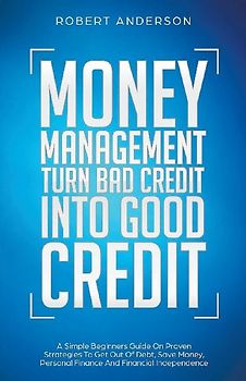 Money Management Turn Bad Credit Into Good Credit A Simple Beginners Guide On Proven Strategies To Get Out Of Debt, Save Money, Personal Finance And Financial Independence
