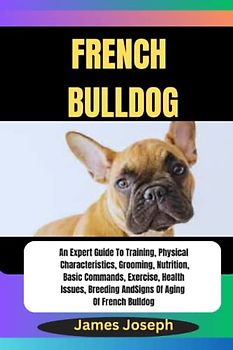 FRENCH BULLDOG: An Expert Guide To Training, Physical Characteristics, Grooming, Nutrition, Basic Commands, Exercise, Health Issues, Breeding And Signs Of Aging Of French Bulldog