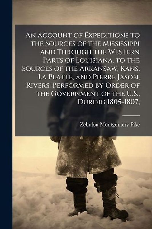 An Account of Expeditions to the Sources of the Mississippi and Through the Western Parts of Louisiana, to the Sources of the Arkansaw, Kans, La Platte, and Pierre Jason, Rivers; Performed by Order of the Government of the U.S., During 1805-1807;