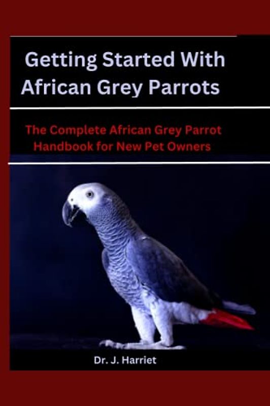 Getting Started With African Grey Parrots: The Complete African Grey Parrot Handbook for New Pet Owners