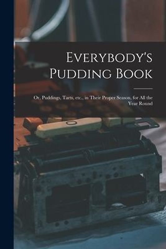 Everybody's Pudding Book: or, Puddings, Tarts, Etc., in Their Proper Season, for All the Year Round