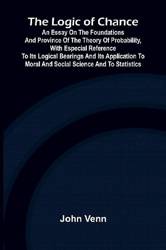 The Logic of Chance; An Essay on the Foundations and Province of the Theory of Probability, With Especial Reference to Its Logical Bearings and Its Application to Moral and Social Science and to Statistics