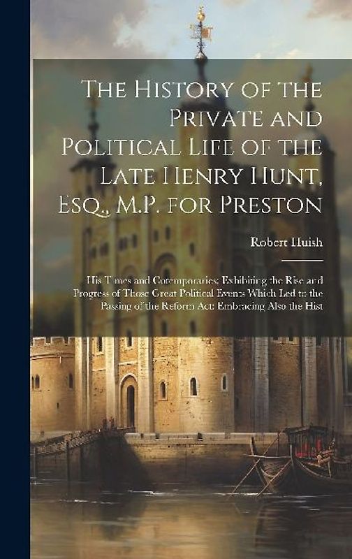 The History of the Private and Political Life of the Late Henry Hunt, Esq., M.P. for Preston: His Times and Cotemporaries; Exhibiting the Rise and Pro