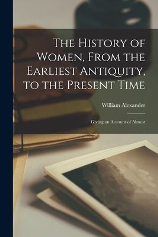 The History of Women, From the Earliest Antiquity, to the Present Time: Giving an Account of Almost