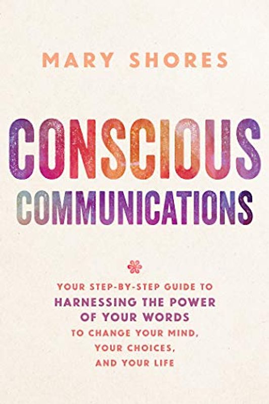 Conscious Communications: Your Step-by-Step Guide to Harnessing the Power of Your Words to Change Your Mind, Your Choices, and Your Life