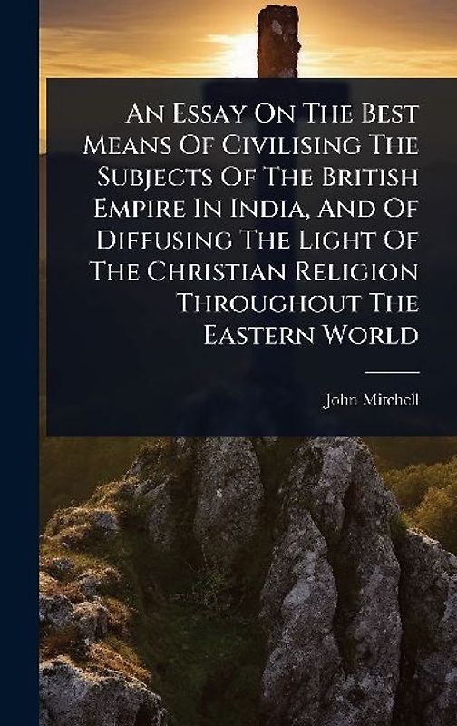 An Essay On The Best Means Of Civilising The Subjects Of The British Empire In India, And Of Diffusing The Light Of The Christian Religion Throughout The Eastern World