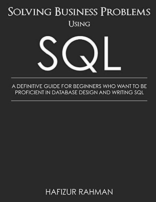 SOLVING BUSINESS PROBLEMS USING SQL: A DEFINITIVE GUIDE FOR BEGINNERS WHO WANT TO BE PROFICIENT IN DATABASE DESIGN AND WRITING SQL