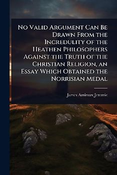 No Valid Argument Can Be Drawn From the Incredulity of the Heathen Philosophers Against the Truth of the Christian Religion, an Essay Which Obtained the Norrisian Medal
